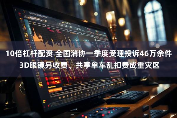 10倍杠杆配资 全国消协一季度受理投诉46万余件 3D眼镜另收费、共享单车乱扣费成重灾区
