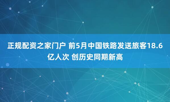 正规配资之家门户 前5月中国铁路发送旅客18.6亿人次 创历史同期新高