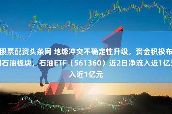 股票配资头条网 地缘冲突不确定性升级，资金积极布局石油板块，石油ETF（561360）近2日净流入近1亿元