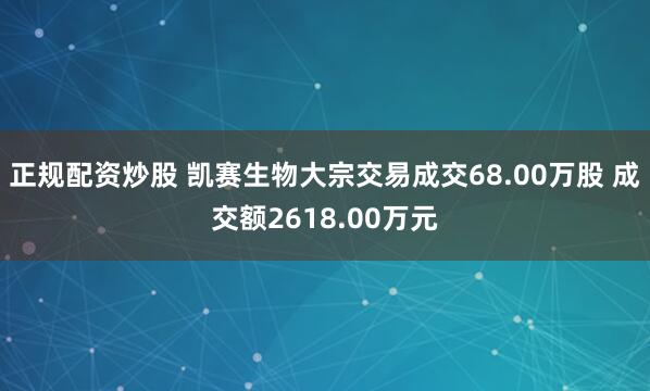 正规配资炒股 凯赛生物大宗交易成交68.00万股 成交额2618.00万元