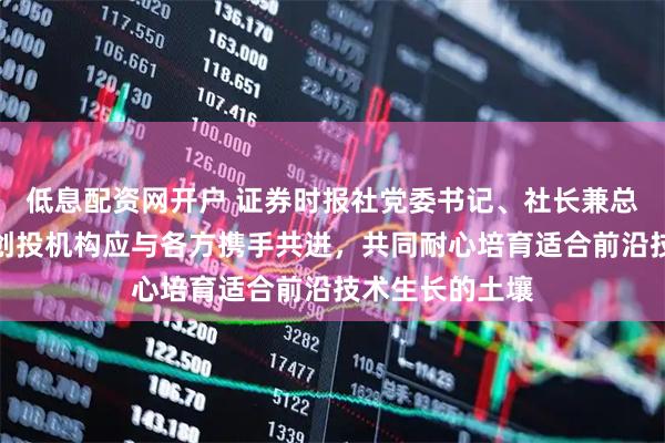 低息配资网开户 证券时报社党委书记、社长兼总编辑程国慧：创投机构应与各方携手共进，共同耐心培育适合前沿技术生长的土壤