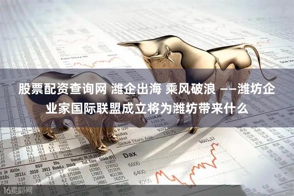 股票配资查询网 潍企出海 乘风破浪 ——潍坊企业家国际联盟成立将为潍坊带来什么