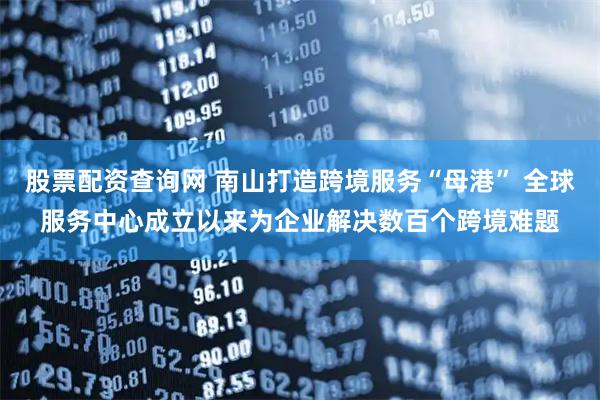股票配资查询网 南山打造跨境服务“母港” 全球服务中心成立以来为企业解决数百个跨境难题