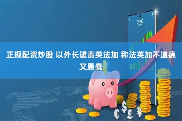 正规配资炒股 以外长谴责英法加 称法英加不道德又愚蠢