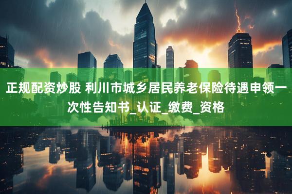 正规配资炒股 利川市城乡居民养老保险待遇申领一次性告知书_认证_缴费_资格