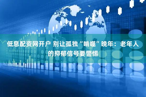 低息配资网开户 别让孤独“啃噬”晚年：老年人的抑郁信号要警惕