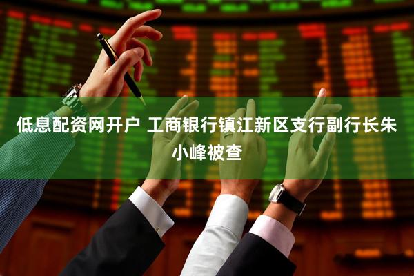 低息配资网开户 工商银行镇江新区支行副行长朱小峰被查