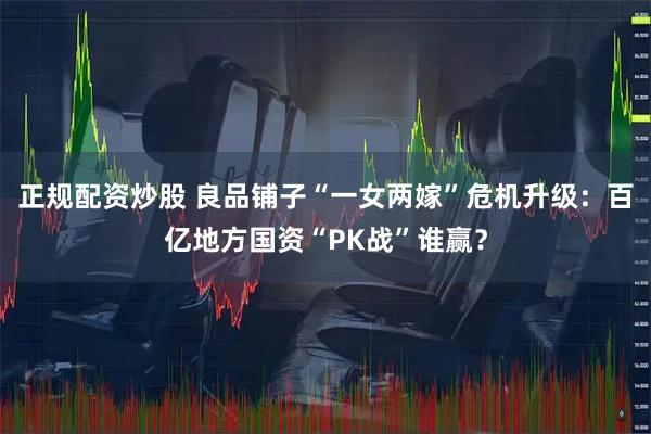 正规配资炒股 良品铺子“一女两嫁”危机升级：百亿地方国资“PK战”谁赢？
