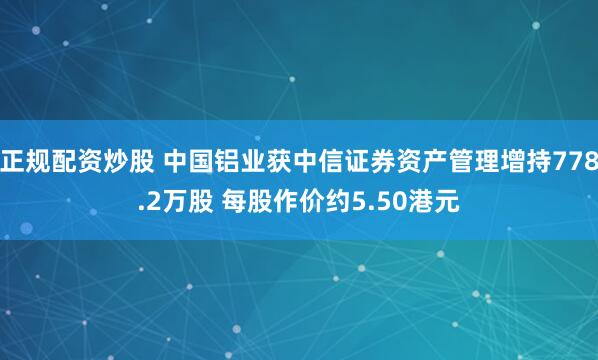 正规配资炒股 中国铝业获中信证券资产管理增持778.2万股 每股作价约5.50港元
